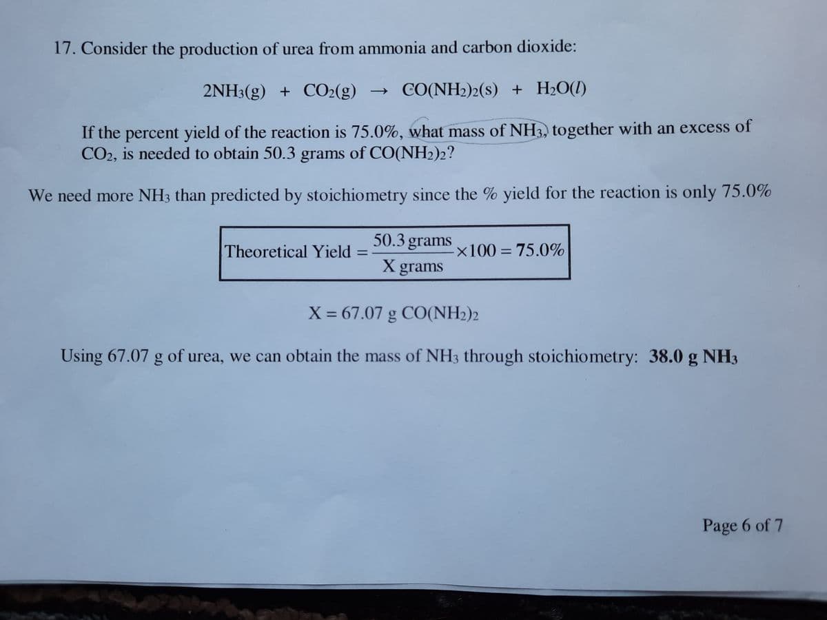 17. Consider the production of urea from ammonia and carbon dioxide:
2NH3(g) + CO2(g) → CO(NH2)2(s) + H2O(1)
If the percent yield of the reaction is 75.0%, what mass of NH3, together with an excess of
CO2, is needed to obtain 50.3 grams of CO(NH2)2?
We need more NH3 than predicted by stoichiometry since the % yield for the reaction is only 75.0%
50.3 grams
Theoretical Yield
x100 = 75.0%
%3D
X grams
X = 67.07 g CO(NH2)2
Using 67.07 g of urea, we can obtain the mass of NH3 through stoichiometry: 38.0 g NH3
Page 6 of 7
