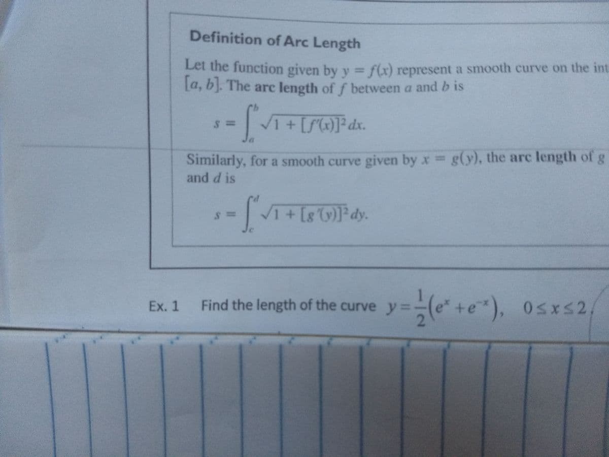 Definition of Arc Length
Let the function given by y f(x) represent a smooth curve on the int
La, b). The are length of f between a and b is
1+[S]dx.
Similarly, for a smooth curve given by x g(y), the arc length of g
and d is
Find the length of the curve y=-(e +e), osxs2,
Ex. 1
