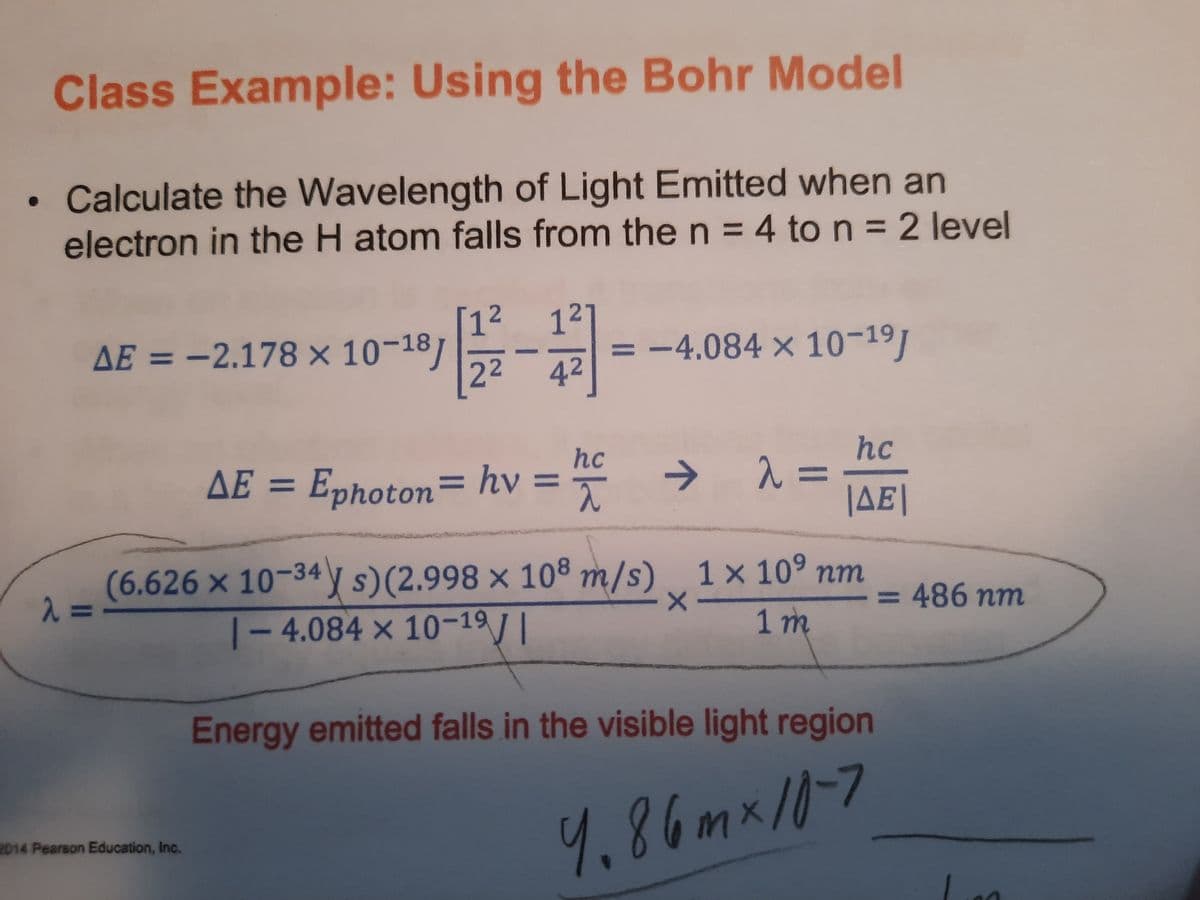 Class Example: Using the Bohr Model
Calculate the Wavelength of Light Emitted when an
electron in the H atom falls from the n = 4 to n = 2 level
[12
AE = -2.178 × 10-18]
22
121
= -4.084 x 10-191
%3D
%3D
42
hc
hc
AE = Ephoton= hv = →
%3D
%3D
JAE|
(6.626 × 10-34y s)(2.998 × 108 m/s) 1× 10° nm
23=
= 486 nm
%3D
|- 4.084 × 10-19/|
1m
Energy emitted falls in the visible light region
4.86mx/0-7
2014 Pearson Education, Inc.
