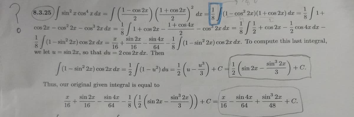 1+
8.3.25
sin? x cos x dx
Cos 2.x
1+ cos 2x
(1-cos² 2x)(1+ cos 2x) dx
8.
dx
COS
cos 2x- cos 2a - cos 2x da =
1+ cos 4x
1.
CoS 2x dx =
1
+cos 2x
COS
1+ cos 2x
3
COs 4x dx
-
sin 2x
sin 4x
(1-sin2 2x) cos 2x d.x. To compute this last integral,
8.
2.
(1-sin 2x) cos 2x da
16
%3D
16
64
we let u = sin 2x, so that du = 2 cos 2x dx. Then
%3D
sin3 2x
Ja-
|(1- sin 2r) cos 2x da
1
(1-u²) du:
+C
sin 2x
+C.
3.
Thus, our original given integral is equal to
sin 2x
+C.
3
sin 2x
)
sin 2x
sin 4.x
sin 4x
+C =
16
sin 2x
%3D
-
16
16
64
8.
64
48
