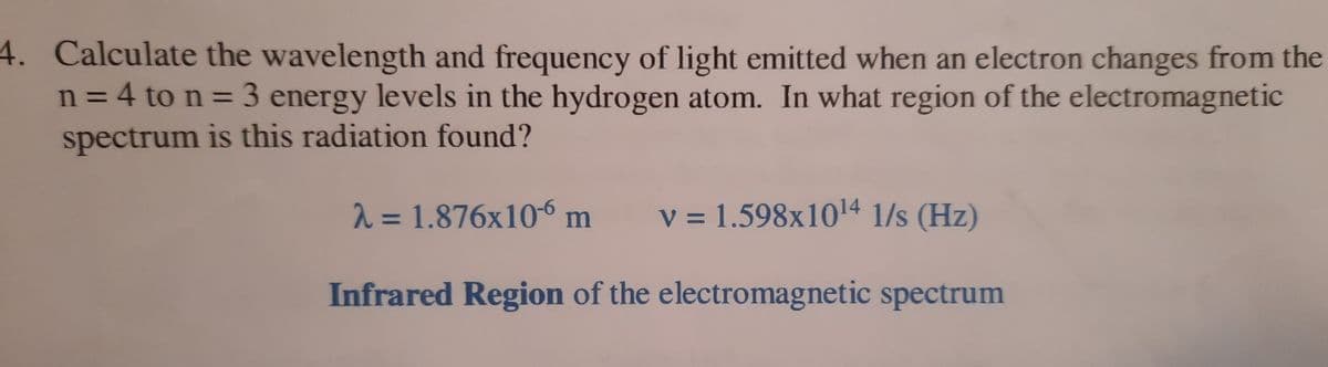 4. Calculate the wavelength and frequency of light emitted when an electron changes from the
n = 4 to n = 3 energy levels in the hydrogen atom. In what region of the electromagnetic
spectrum is this radiation found?
2 = 1.876x10-6 m
v = 1.598x1014 1/s (Hz)
%3D
Infrared Region of the electromagnetic spectrum
