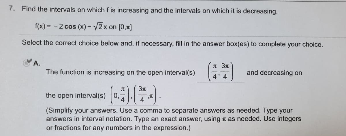 7. Find the intervals on which f is increasing and the intervals on which it is decreasing.
f(x) = - 2 cos (x)- /2x on [0,7]
Select the correct choice below and, if necessary, fill in the answer box(es) to complete your choice.
А.
п Зл
The function is increasing on the open interval(s)
and decreasing on
4'4
TC
the open interval(s) 0,
4
4
(Simplify your answers. Use a comma to separate answers as needed. Type your
answers in interval notation. Type an exact answer, using a as needed. Use integers
or fractions for any numbers in the expression.)
