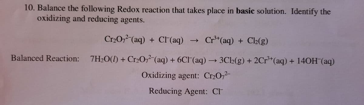 10. Balance the following Redox reaction that takes place in basic solution. Identify the
oxidizing and reducing agents.
Cr2O,² (aq) + CF(aq)
Cr**(aq) + Ch(g)
Balanced Reaction: 7H20(1) + Cr2O,2 (aq) + 6CF(aq) → 3Ch(g) + 2Cr**(aq) + 140H (aq)
Oxidizing agent: Cr2072
Reducing Agent: CF
↑
