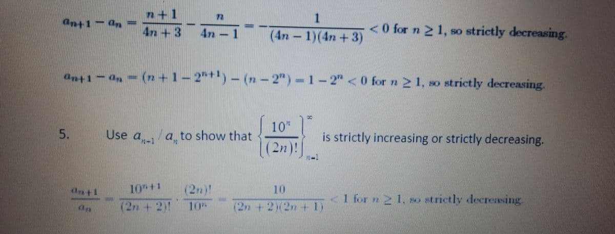 n+1
4n+3
1.
4n
(4n-1)(4n+3)
<0 for n 2 1, so strictly decreasing.
ant1- 0, = (+1-2*) – (n – 2" ) =
1-2"<0 for n21, so strictly decreasing.
10"||
5.
Use a a to show that
is strictly increasing or strictly decreasing.
(2n)!
10+1
K12+2
(2)!
10
1 fr 21 so strictly decreasing.
10
