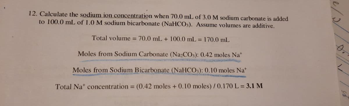 12. Calculate the sodium ion concentration when 70.0 mL of 3.0 M sodium carbonate is added
to 100.0 mL of 1.0 M sodium bicarbonate (NaHCO3). Assume volumes are additive.
Total volume = 70.0 mL + 100.0 mL = 170.0 mL
%3D
%3D
Moles from Sodium Carbonate (Na2CO3): 0.42 moles Na*
Moles from Sodium Bicarbonate (NaHCO3): 0.10 moles Na"
Total Nat concentration = (0.42 moles + 0.10 moles) / 0.170 L = 3.1 M
%3D
%3D
