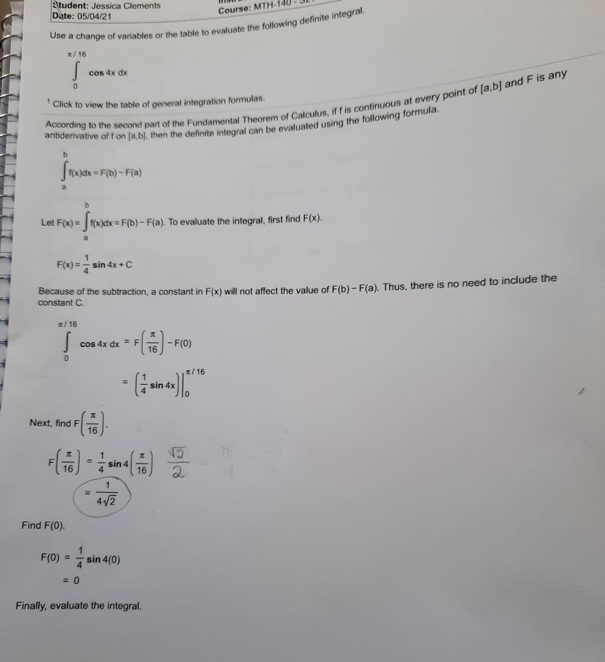 Student: Jessica Clements
Date: 05/04/21
Course: MTH-14
n/16
cos 4x dx
'Click to view the table of general integration formulas.
F(x)dx = F(b)-F(a)
a
Let F(x) = f(x)dx = F(b) - F(a). To evaluate the integral, first find F(x).
%3D
F(x) =- sin 4x+ C
4.
Because of the subtraction, a constant in F(x) will not affect the value of E(b)- F(a). Thus, there is no need to include the
constant C.
1/16
cos 4x dx =F
16
- F(0)
%3D
T/16
1
sin 4x
%3D
Next, find F
16
금)
1
%3D
F
16
sin 4
4.
16
2
1
4/2
Find F(0).
1
sin 4(0)
F(0)
%D
4
= 0
Finally, evaluate the integral.
%3D
