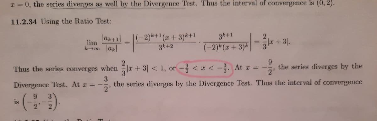 x = 0, the series diverges as well by the Divergence Test. Thus the interval of convergence is (0, 2).
11.2.34 Using the Ratio Test:
(-2)사1(z + 3)서1
3k+2
3k+1
|ak+1l
|ak|
lim
k00
(-2)*(x+ 3)k
+3|.
-을 <u< -흙. At z= -
9.
the series diverges by the
2'
Thus the series converges when x + 3| < 1, or
< x <
3.
Divergence Test. At r = -
the series diverges by the Divergence Test. Thus the interval of convergence
21
(을
9.
is
