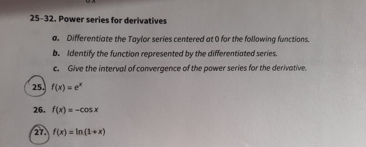 25-32. Power series for derivatives
a. Differentiate the Taylor series centered at 0 for the following functions.
b. Identify the function represented by the differentiated series.
C.
Give the interval of convergence of the power series for the derivative.
25. f(x) = e*
26. f(x) = -cos x
%3D
27. f(x) = In (1+x)
