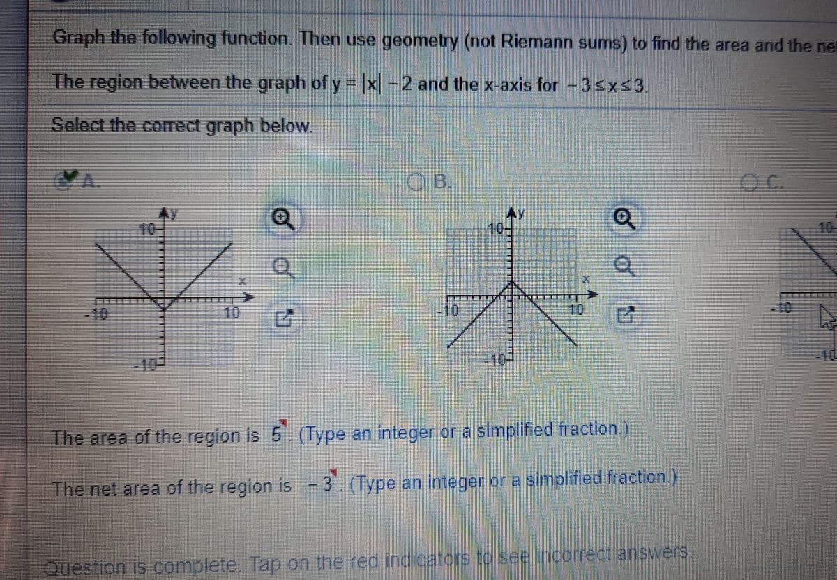 Graph the following function. Then use geometry (not Riemann sums) to find the area and the net
The region between the graph of y = x-2 and the x-axis for -3sxs3
Select the correct graph below.
YA.
OB.
Ay
10-
10-
10-
三三
三三三E
-10
10
10
10
-10
-10
The area of the region is 5. (Type an integer or a simplified fraction.)
The net area of the region is -3 (Type an integer or a simplified fraction.)
Question is complete. Tap on the red indicators to see incorrect answers
of
