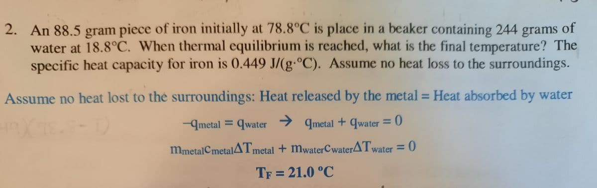 2. An 88.5 gram piece of iron initially at 78.8°C is place in a beaker containing 244 grams of
water at 18.8°C. When thermal equilibrium is reached, what is the final temperature? The
specific heat capacity for iron is 0.449 J/(g·°C). Assume no heat loss to the surroundings.
Assume no heat lost to the surroundings: Heat released by the metal = Heat absorbed by water
%3D
→ qmetal + qwater = 0
%3|
-qmetal = qwater
%3D
mmetalCmetalATmetal + mwaterCwaterATwater = 0
TF = 21.0 °C
%3D
