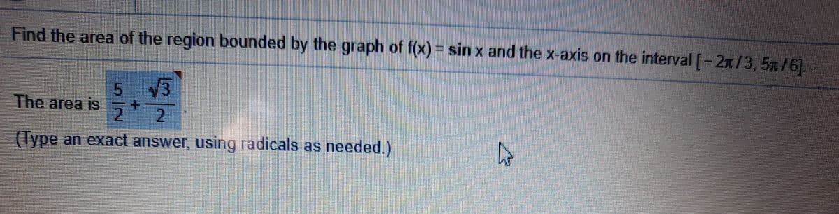 Find the area of the region bounded by the graph of f(x)= sin x and the x-axis on the interval [-2x/3, 5x/6].
5 3
The area is
2.
2.
(Type an exact answer, using radicals as needed.)
