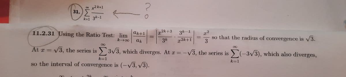 2k+1
31.
k=1 3k-1
x2k+3
3k-1
x2
so that the radius of convergence is v3.
3
11.2.31 Using the Ratio Test: lim
ak+1
%3D
ak
3k
x2k+1
At x = V3, the series is 3/3, which diverges. At r = -V3, the series is (-3/3), which also diverges,
k=1
k=1
so the interval of convergence is (-V3, v3).
2k
