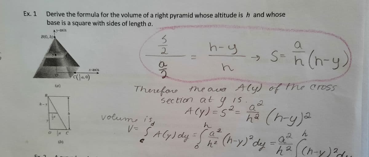 Ex. 1 Derive the formula for the volume of a right pyramid whose altitude is h and whose
base is a square with sides of length a.
A-axis
B(0, h)s
a
h-y
→ S-n (n-4)
2
%3D
->
T-axis
Thereforo the ava Aly) of the cross
(a)
15.
section at 4 I5
a
B,
ACy) =5²=
V= S ACy) dy S he
(n-y)a
h-y
11
131
volume is
んマ
ん
(h-y)°dy
a
ha(h-y)?d
(b)
