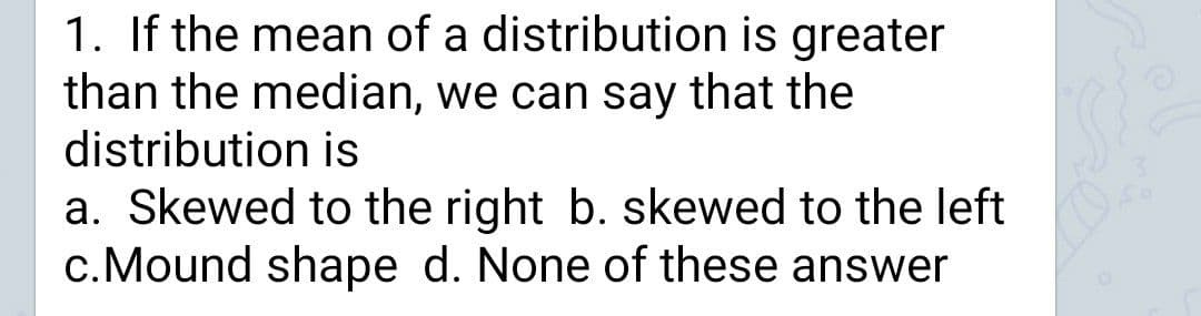 1. If the mean of a distribution is greater
than the median, we can say that the
distribution is
a. Skewed to the right b. skewed to the left
c.Mound shape d. None of these answer
