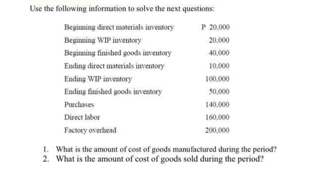 Use the following information to solve the next questions:
Beginning direct materials inventory
P 20,000
Beginning WIP inventory
20.000
Beginning finished goods inventory
40,000
Ending direct materials inventory
10.000
Ending WIP inventory
100,000
Ending finished goods inventory
50.000
Purchases
140,000
Direct labor
160,000
Factory overhead
200,000
1. What is the amount of cost of goods manufactured during the period?
2. What is the amount of cost of goods sold during the period?
