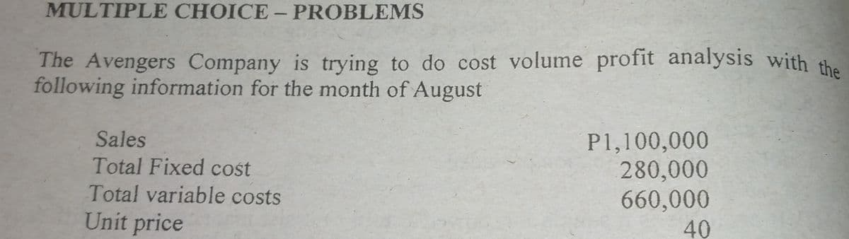 The Avengers Company is trying to do cost volume profit analysis with the
MULTIPLE CHOICE- PROBLEMS
The Avengers Company is trying to do cost volume profit analysis with the
following information for the month of August
Sales
Total Fixed cost
Total variable costs
P1,100,000
280,000
660,000
Unit price
40
