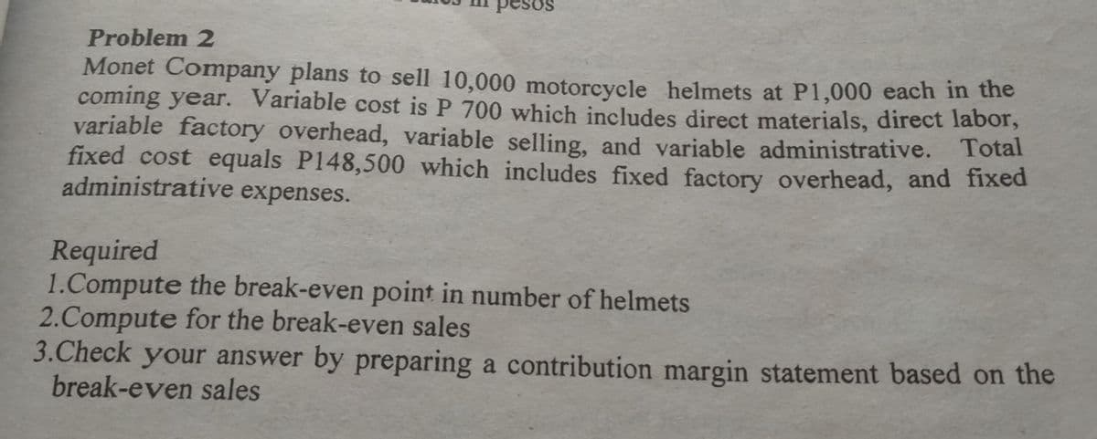esos
Problem 2
Monet Company plans to sell 10,000 motorcycle helmets at P1,000 each in the
coming year. Variable cost is P 700 which includes direct materials, direct labor,
variable factory overhead, variable selling, and variable administrative. Total
fixed cost equals P148,500 which includes fixed factory overhead, and fixed
administrative expenses.
Required
1.Compute the break-even point in number of helmets
2.Compute for the break-even sales
3.Check your answer by preparing a contribution margin statement based on the
break-even sales
