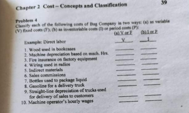 Chapter 2 Cost-Concepts and Classification
39
Problem 4
Classify ench of the following costs of Bug Company in two ways: (A) as variable
(V) fixed costs (F); (b) as inventoriable costs (1) or period costs (P):
(a) V or F
blor P
Example: Direct labor
1. Wood used in bookcases
2. Machine depreciation based on mach. Hrs.
3. Fire insurance on factory equipment
4. Wiring used in radios
S. Indirect materials
6. Sales commissions
7. Bottles used to package liquid
8. Gasoline for a delivery truck
9. Straight-line depreciation of trucks used
for delivery of sales to customers
10. Machine operator's hourly wages
