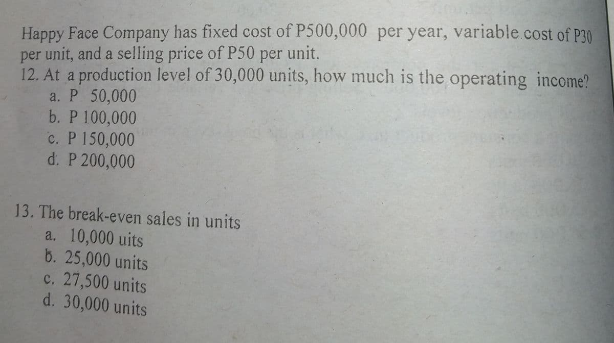 Happy Face Company has fixed cost of P500,000 per year, variable.cost of P30
per unit, and a selling price of P50 per unit.
12. At a production level of 30,000 units, how much is the operating income?
a. P 50,000
b. P 100,000
c. P 150,000
d. P 200,000
13. The break-even sales in units
a. 10,000 uits
b. 25,000 units
c. 27,500 units
d. 30,000 units
