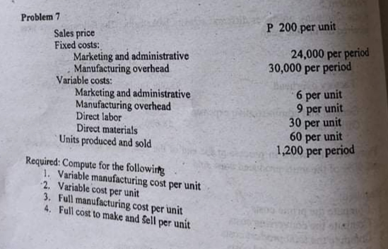 Problem 7
P 200 per unit
Sales price
Fixed costs:
Marketing and administrative
Manufacturing overhead
Variable costs:
Marketing and administrative
Manufacturing overhead
Direct labor
Direct materials
Units produced and sold
24,000 per period
30,000 per period
6 per unit
unit
per
30 per unit
unit
60 per
1,200 per period
Required: Compute for the following
1. Variable manufacturing cost per unit
2. Variable cost per unit
3. Full manufacturing cost per unit
4. Full cost to make and Sell per unit
