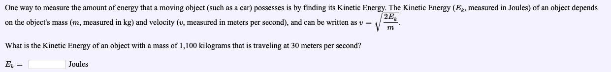 One way to measure the amount of energy that a moving object (such as a car) possesses is by finding its Kinetic Energy. The Kinetic Energy (Ek, measured in Joules) of an object depends
on the objeet's mass (m, measured in kg) and velocity (o, measured in meters per second), and can be wrtten as
What is the Kinetic Energy of an object with a mass of 1,100 kilograms that is traveling at 30 meters per second?
ER-
2E
Joules
