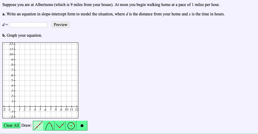 Suppose you are at Albertsons (which is 9 miles from your house). At noon you begin walking home at a pace of 1 miles per hour.
a. Write an equation in slope-intercept form to model the situation, where d is the distance from your home and x is the time in hours.
Preview
b. Graph your equation.
9 10 11 1
Clear All Draw
