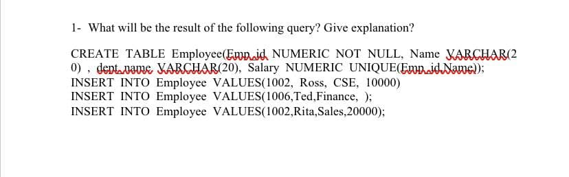1- What will be the result of the following query? Give explanation?
CREATE TABLE Employee(Emp.jd NUMERIC NOT NULL, Name VARCHAR(2
0), deptpame KARCHAR(20), Salary NUMERIC UNIQUE(EmpidName);
INSERT INTO Employee VALUES(1002, Ross, CSE, 10000)
INSERT INTO Employee VALUES(1006,Ted,Finance, );
INSERT INTO Employee VALUES(1002,Rita,Sales,20000);
