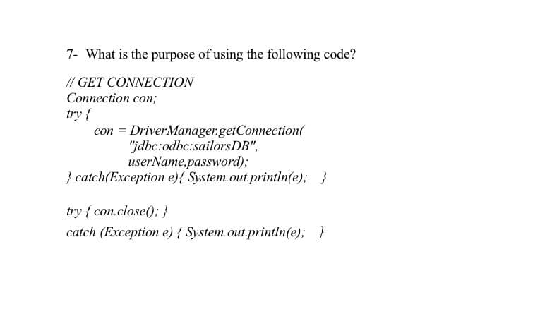 7- What is the purpose of using the following code?
// GET CONNECTION
Connection con;
try{
con = DriverManager.getConnection(
"jdbc:odbc:sailorsDB",
userName,password);
} catch(Exception e){ System.out.println(e); }
try { con.close(); }
catch (Exception e) { System out.println(e); }
