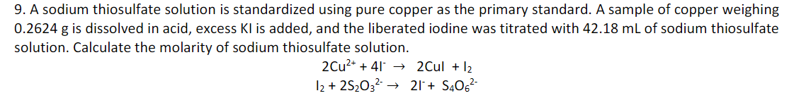 9. A sodium thiosulfate solution is standardized using pure copper as the primary standard. A sample of copper weighing
0.2624 g is dissolved in acid, excess Kl is added, and the liberated iodine was titrated with 42.18 mL of sodium thiosulfate
solution. Calculate the molarity of sodium thiosulfate solution.
2Cu2+ + 41 → 2Cul + I2
I2 + 2S2032 → 21+ S40g²-
