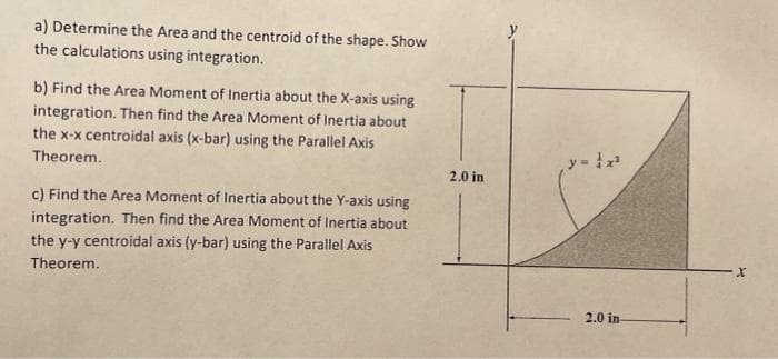 a) Determine the Area and the centroid of the shape. Show
the calculations using integration.
b) Find the Area Moment of Inertia about the X-axis using
integration. Then find the Area Moment of Inertia about
the x-x centroidal axis (x-bar) using the Parallel Axis
Theorem.
2.0 in
c) Find the Area Moment of Inertia about the Y-axis using
integration. Then find the Area Moment of Inertia about
the y-y centroidal axis (y-bar) using the Parallel Axis
Theorem.
2.0 in
