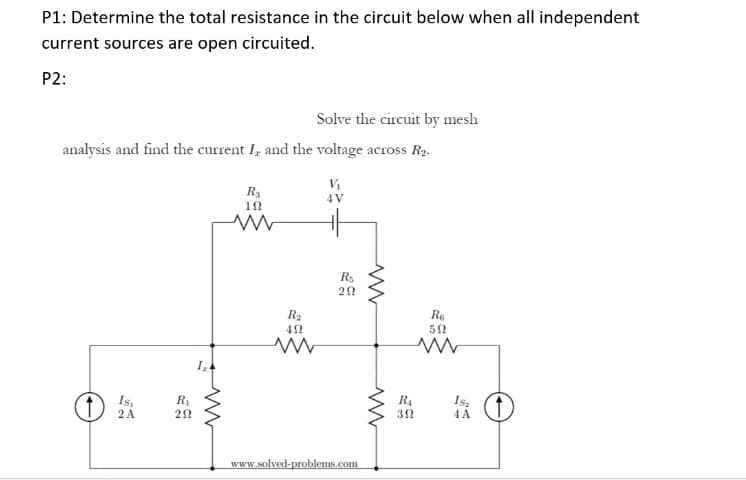 P1: Determine the total resistance in the circuit below when all independent
current sources are open circuited.
P2:
Solve the circuit by mesh
analysis and find the current I, and the voltage across R2.
R3
12
4 V
R5
R2
Re
Is.
2 A
R1
R4
4A
www.solved-problems.com
