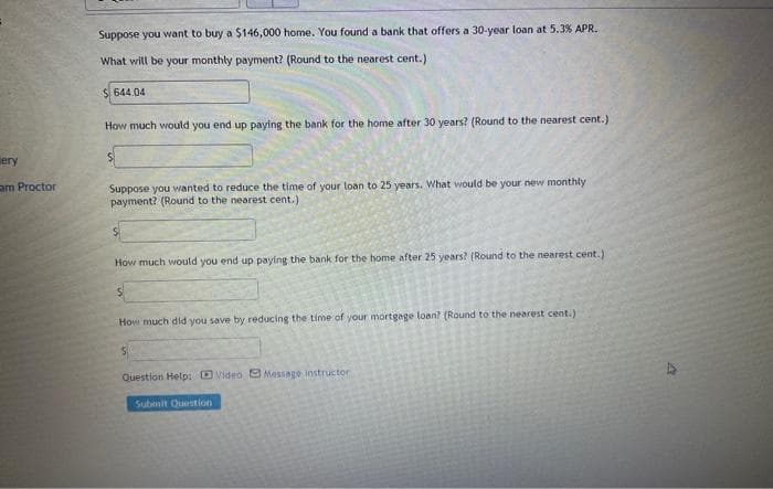 ery
am Proctor
Suppose you want to buy a $146,000 home. You found a bank that offers a 30-year loan at 5.3 % APR.
What will be your monthly payment? (Round to the nearest cent.)
644.04
How much would you end up paying the bank for the home after 30 years? (Round to the nearest cent.)
Suppose you wanted to reduce the time of your loan to 25 years. What would be your new monthly
payment? (Round to the nearest cent.)
How much would you end up paying the bank for the home after 25 years? (Round to the nearest cent.)
How much did you save by reducing the time of your mortgage loan? (Round to the nearest cent.)
Question Help: Video Message instructor
Submit Question