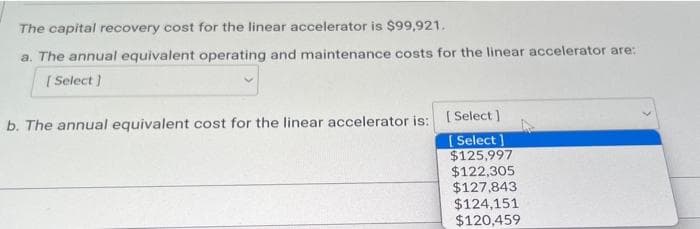 The capital recovery cost for the linear accelerator is $99,921.
a. The annual equivalent operating and maintenance costs for the linear accelerator are:
[Select]
b. The annual equivalent cost for the linear accelerator is: [Select]
[Select
$125,997
$122,305
$127,843
$124,151
$120,459