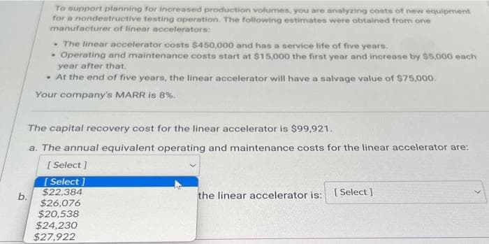To support planning for increased production volumes, you are analyzing costs of new equipment
for a nondestructive testing operation. The following estimates were obtained from one
manufacturer of linear accelerators:
b.
• The linear accelerator costs $450,000 and has a service life of five years.
Operating and maintenance costs start at $15,000 the first year and increase by $5,000 each
year after that.
• At the end of five years, the linear accelerator will have a salvage value of $75,000.
Your company's MARR is 8%.
The capital recovery cost for the linear accelerator is $99,921.
a. The annual equivalent operating and maintenance costs for the linear accelerator are:
[ Select]
[Select]
$22,384
$26,076
$20,538
$24,230
$27,922
the linear accelerator is:
[Select]