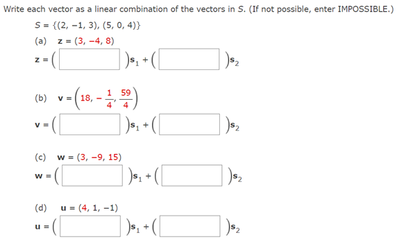 Write each vector as a linear combination of the vectors in S. (If not possible, enter IMPOSSIBLE.)
S = {(2, -1, 3), (5, 0, 4)}
(a)
Z =
:= (3, -4, 8)
| ), + ([
z =
59
(ь)
V =
18,
V =
(c) w = (3, -9, 15)
W =
(d)
u = (4, 1, –1)
] )», + ([
u =
