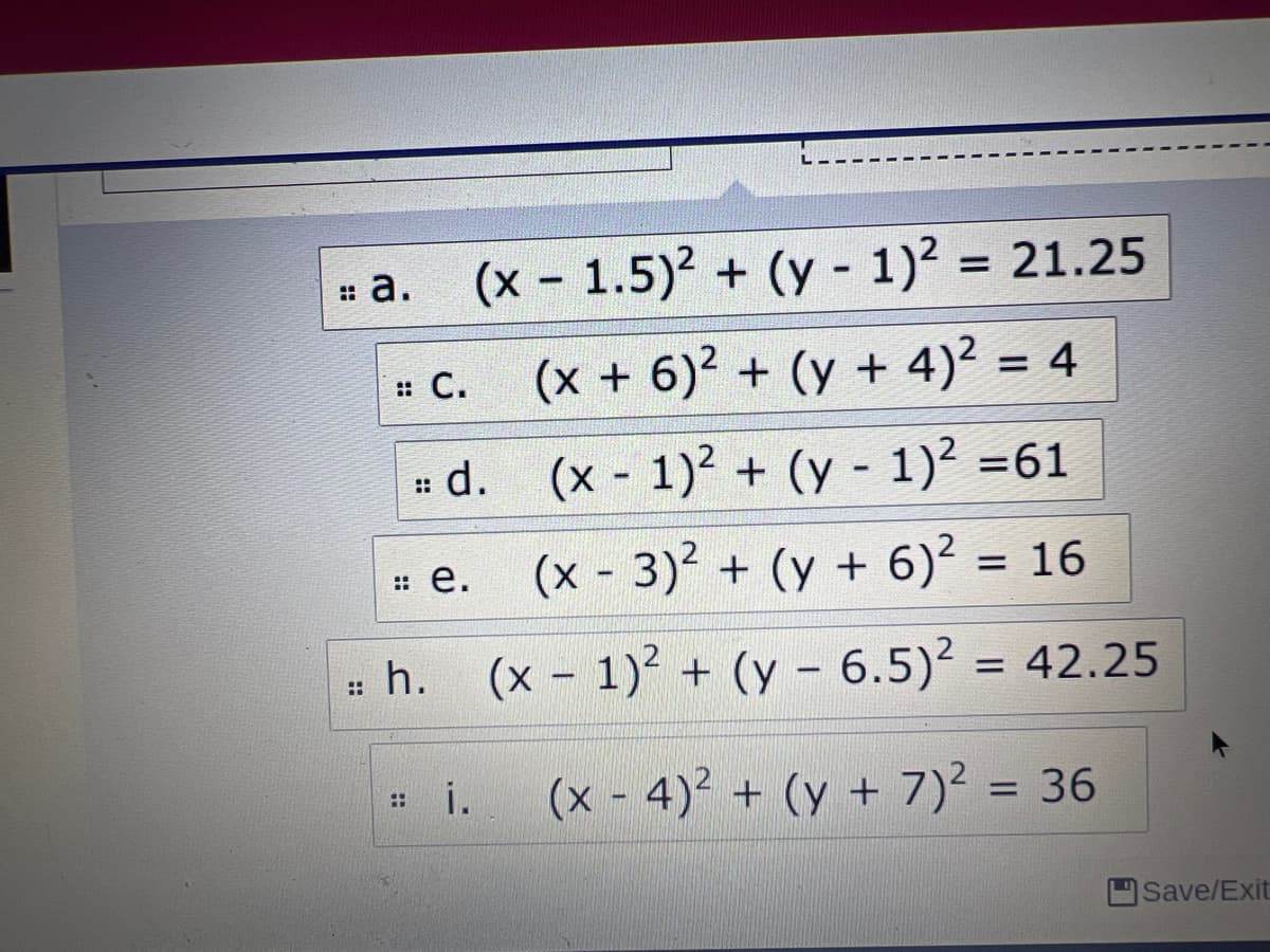 = a. (x - 1.5)? + (y - 1)² = 21.25
:: C.
(x + 6)² + (y + 4)? = 4
# d. (x 1) + (y - 1)² =61
::
: e.
(x - 3) + (y + 6)? = 16
%3D
= h. (x - 1)2 + (y – 6.5)² = 42.25
::
i.
(x - 4)² + (y + 7)? = 36
%3D
Save/Exit
::
