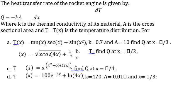 The heat transfer rate of the rocket engine is given by:
dT
Q = -kA – dx
Where k is the thermal conductivity of its material, A is the cross
sectional area and T=T(x) is the temperature distribution. For
a. T(x) = tan(x) sec(x) + sin(x?), k=0.7 and A= 10 find Q at x=0/3.
1 b.
(x) = Vxco(4x) +
L find Q at x = 0/2.
2
(2) = x (x2-cos(2x)) find Q at x = 0/4.
с. Т
(х) —D х
d. T
(x) = 100e¬3× + In(4x), k=470, A= 0.010 and x= 1/3;
