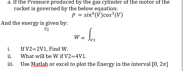 a. If the Pressure produced by the gas cylinder of the motor of the
rocket is governed by the below equation:
P = sin* (V)cos³(V)
And the energy is given by:
V2
W =
i.
If V2=2V1, Find W.
ii.
What will be W if V2=4V1.
iii.
Use Matlab or excel to plot the Energy in the interval [0, 2]
