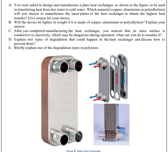 A. You were asked to design and manufacture a plate heat exchanger, as shown in the figure, to be used
in transferring heat from hot water to cold water. Which material (copper, aluminium or polyethylene)
will you choose to manufacture the inner plates of the heat exchanger to obtain the highest heat
transfer? Give reason for your choice.
B. Will the device be lighter in weight if it is made of copper, aluminium or polyethylene? Explain your
answer.
C. After you completed manufacturing the heat exchanger, you noticed that its outer surface is
conductive to electricity, which may be dangerous during operation. what can you do to insulate it?
D. Explain two types of degradation that could happen in the heat exchanger and discuss how to
prevent them?
E. Briefly explain one of the degradation types in polymers.
Figure 1: Plote Heat Exchanger
