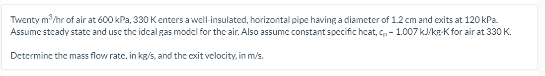 Twenty m/hr of air at 600 kPa, 330 K enters a well-insulated, horizontal pipe having a diameter of 1.2 cm and exits at 120 kPa.
Assume steady state and use the ideal gas model for the air. Also assume constant specific heat, cp = 1.007 kJ/kg-K for air at 330 K.
Determine the mass flow rate, in kg/s, and the exit velocity, in m/s.
