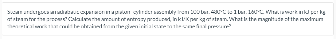 Steam undergoes an adiabatic expansion in a piston-cylinder assembly from 100 bar, 480°C to 1 bar, 160°C. What is work in kJ per kg
of steam for the process? Calculate the amount of entropy produced, in kJ/K per kg of steam. What is the magnitude of the maximum
theoretical work that could be obtained from the given initial state to the same final pressure?
