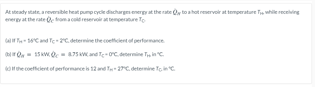 At steady state, a reversible heat pump cycle discharges energy at the rate QH to a hot reservoir at temperature TH, while receiving
energy at the rate Qc from a cold reservoir at temperature Tc.
(a) If TH = 16°C and Tc = 2°C, determine the coefficient of performance.
(b) If Q#
15 kW, Oc = 8.75 kW, and Tc= 0°C, determine TH, in °C.
(c) If the coefficient of performance is 12 and TH= 27°C, determine Tc, in °C.
