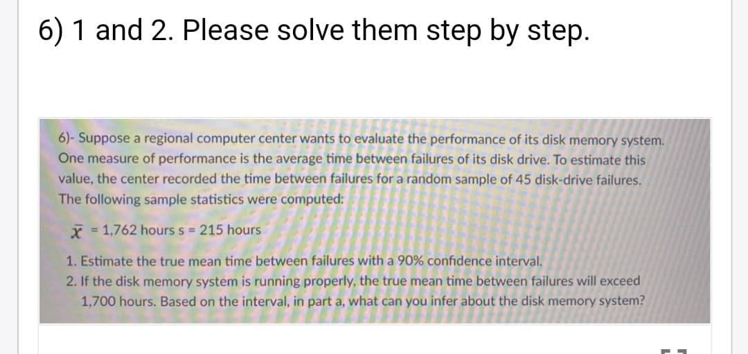 6) 1 and 2. Please solve them step by step.
6)- Suppose a regional computer center wants to evaluate the performance of its disk memory system.
One measure of performance is the average time between failures of its disk drive. To estimate this
value, the center recorded the time between failures for a random sample of 45 disk-drive failures.
The following sample statistics were computed;
X = 1,762 hours s = 215 hours
1. Estimate the true mean time between failures with a 90% confidence interval.
2. If the disk memory system is running properly, the true mean time between failures will exceed
1,700 hours. Based on the interval, in part a, what can you infer about the disk memory system?
