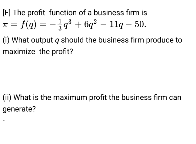 [F] The profit function of a business firm is
1 3
T = f(q) = -³ + 6q² – 11q – 50.
(i) What output q should the business firm produce to
maximize the profit?
(ii) What is the maximum profit the business fırm can
generate?
