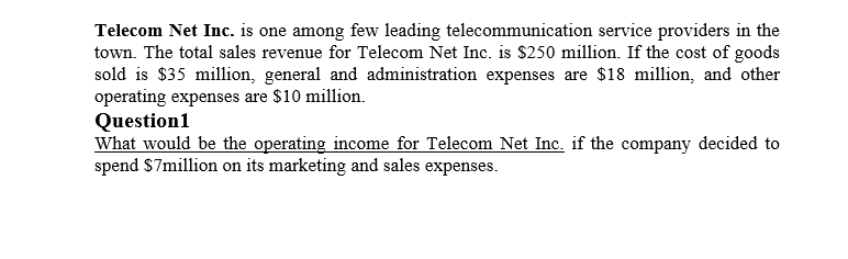 Telecom Net Inc. is one among few leading telecommunication service providers in the
town. The total sales revenue for Telecom Net Inc. is $250 million. If the cost of goods
sold is $35 million, general and administration expenses are $18 million, and other
operating expenses are $10 million.
Question1
What would be the operating income for Telecom Net Inc. if the company decided to
spend $7million on its marketing and sales expenses.