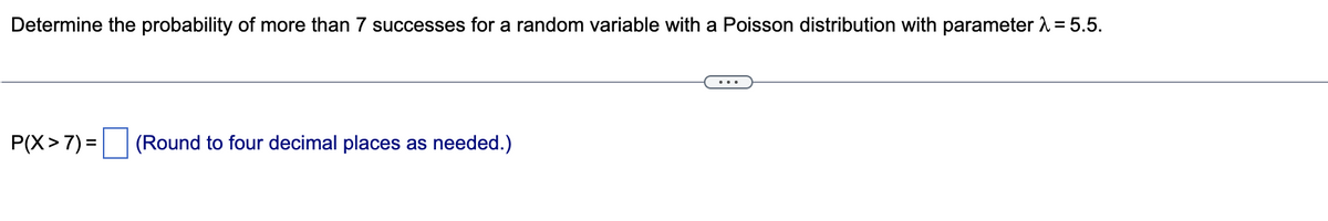 Determine the probability of more than 7 successes for a random variable with a Poisson distribution with parameter A = 5.5.
...
P(X>7) = (Round to four decimal places as needed.)

