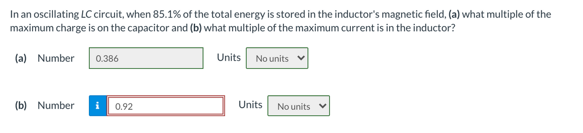 In an oscillating LC circuit, when 85.1% of the total energy is stored in the inductor's magnetic field, (a) what multiple of the
maximum charge is on the capacitor and (b) what multiple of the maximum current is in the inductor?
(a) Number
0.386
Units
No units
(b) Number
i
0.92
Units
No units
