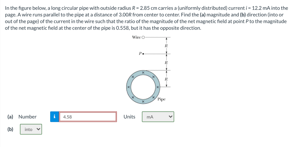 In the figure below, a long circular pipe with outside radius R = 2.85 cm carries a (uniformly distributed) current i = 12.2 mA into the
page. A wire runs parallel to the pipe at a distance of 3.00R from center to center. Find the (a) magnitude and (b) direction (into or
out of the page) of the current in the wire such that the ratio of the magnitude of the net magnetic field at point P to the magnitude
of the net magnetic field at the center of the pipe is 0.558, but it has the opposite direction.
Wire O
P.
R
R
Pipe
(a) Number
i
4.58
Units
(b)
into
