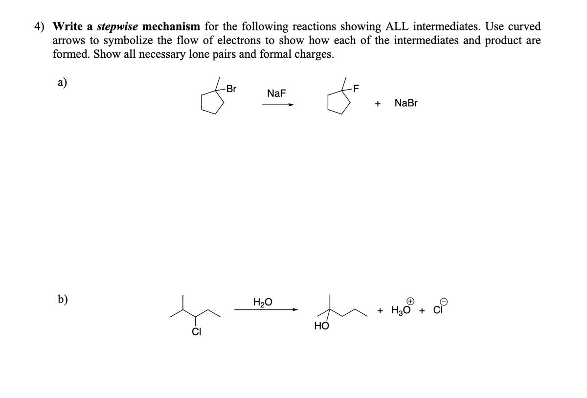 4) Write a stepwise mechanism for the following reactions showing ALL intermediates. Use curved
arrows to symbolize the flow of electrons to show how each of the intermediates and product are
formed. Show all necessary lone pairs and formal charges.
а)
-Br
-F
NaF
+
NaBr
b)
H20
+ H30 + CÌ
Но
