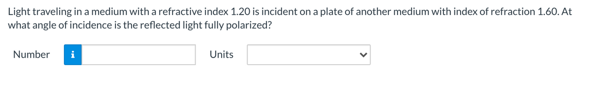 Light traveling in a medium with a refractive index 1.20 is incident on a plate of another medium with index of refraction 1.60. At
what angle of incidence is the reflected light fully polarized?
Number
i
Units
